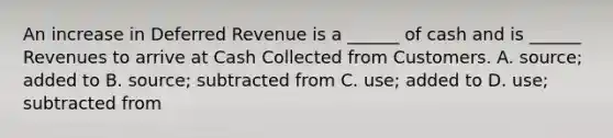 An increase in Deferred Revenue is a ______ of cash and is ______ Revenues to arrive at Cash Collected from Customers. A. source; added to B. source; subtracted from C. use; added to D. use; subtracted from