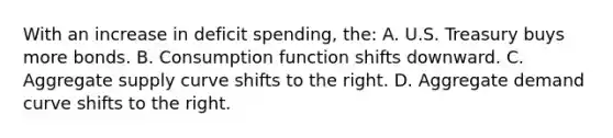 With an increase in deficit spending, the: A. U.S. Treasury buys more bonds. B. Consumption function shifts downward. C. Aggregate supply curve shifts to the right. D. Aggregate demand curve shifts to the right.