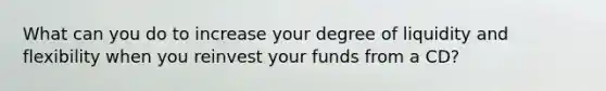 What can you do to increase your degree of liquidity and flexibility when you reinvest your funds from a CD?