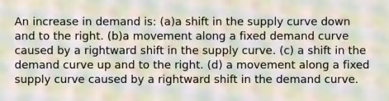 An increase in demand is: (a)a shift in the supply curve down and to the right. (b)a movement along a fixed demand curve caused by a rightward shift in the supply curve. (c) a shift in the demand curve up and to the right. (d) a movement along a fixed supply curve caused by a rightward shift in the demand curve.