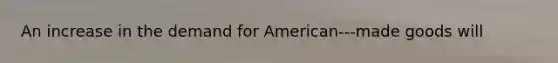 An increase in the demand for American-‐‐made goods will