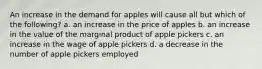 An increase in the demand for apples will cause all but which of the following? a. an increase in the price of apples b. an increase in the value of the marginal product of apple pickers c. an increase in the wage of apple pickers d. a decrease in the number of apple pickers employed