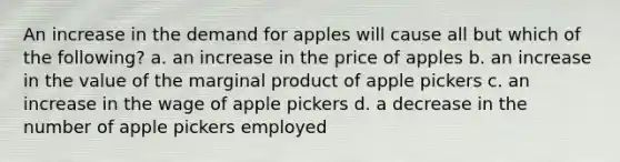 An increase in the demand for apples will cause all but which of the following? a. an increase in the price of apples b. an increase in the value of the marginal product of apple pickers c. an increase in the wage of apple pickers d. a decrease in the number of apple pickers employed