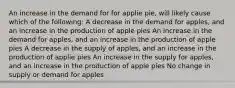 An increase in the demand for for applie pie, will likely cause which of the following: A decrease in the demand for apples, and an increase in the production of apple pies An increase in the demand for apples, and an increase in the production of apple pies A decrease in the supply of apples, and an increase in the production of applie pies An increase in the supply for apples, and an increase in the production of apple pies No change in supply or demand for apples