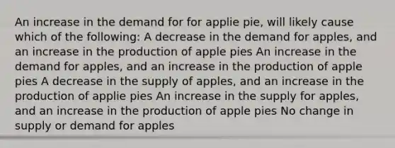 An increase in the demand for for applie pie, will likely cause which of the following: A decrease in the demand for apples, and an increase in the production of apple pies An increase in the demand for apples, and an increase in the production of apple pies A decrease in the supply of apples, and an increase in the production of applie pies An increase in the supply for apples, and an increase in the production of apple pies No change in supply or demand for apples