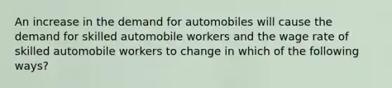 An increase in the demand for automobiles will cause the demand for skilled automobile workers and the wage rate of skilled automobile workers to change in which of the following ways?