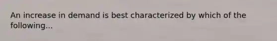 An increase in demand is best characterized by which of the following...