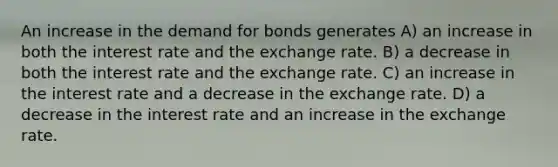 An increase in the demand for bonds generates A) an increase in both the interest rate and the exchange rate. B) a decrease in both the interest rate and the exchange rate. C) an increase in the interest rate and a decrease in the exchange rate. D) a decrease in the interest rate and an increase in the exchange rate.