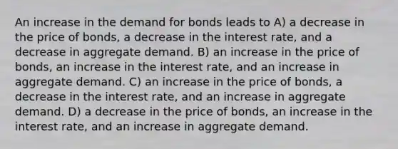 An increase in the demand for bonds leads to A) a decrease in the price of bonds, a decrease in the interest rate, and a decrease in aggregate demand. B) an increase in the price of bonds, an increase in the interest rate, and an increase in aggregate demand. C) an increase in the price of bonds, a decrease in the interest rate, and an increase in aggregate demand. D) a decrease in the price of bonds, an increase in the interest rate, and an increase in aggregate demand.