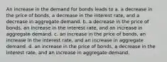 An increase in the demand for bonds leads to a. a decrease in the price of bonds, a decrease in the interest rate, and a decrease in aggregate demand. b. a decrease in the price of bonds, an increase in the interest rate, and an increase in aggregate demand. c. an increase in the price of bonds, an increase in the interest rate, and an increase in aggregate demand. d. an increase in the price of bonds, a decrease in the interest rate, and an increase in aggregate demand.