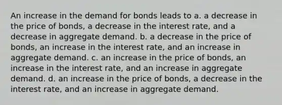 An increase in the demand for bonds leads to a. a decrease in the price of bonds, a decrease in the interest rate, and a decrease in aggregate demand. b. a decrease in the price of bonds, an increase in the interest rate, and an increase in aggregate demand. c. an increase in the price of bonds, an increase in the interest rate, and an increase in aggregate demand. d. an increase in the price of bonds, a decrease in the interest rate, and an increase in aggregate demand.