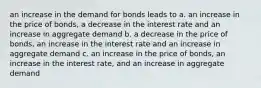 an increase in the demand for bonds leads to a. an increase in the price of bonds, a decrease in the interest rate and an increase in aggregate demand b. a decrease in the price of bonds, an increase in the interest rate and an increase in aggregate demand c. an increase in the price of bonds, an increase in the interest rate, and an increase in aggregate demand