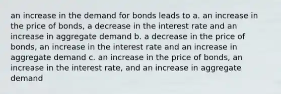 an increase in the demand for bonds leads to a. an increase in the price of bonds, a decrease in the interest rate and an increase in aggregate demand b. a decrease in the price of bonds, an increase in the interest rate and an increase in aggregate demand c. an increase in the price of bonds, an increase in the interest rate, and an increase in aggregate demand