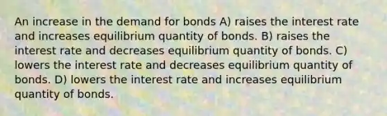 An increase in the demand for bonds A) raises the interest rate and increases equilibrium quantity of bonds. B) raises the interest rate and decreases equilibrium quantity of bonds. C) lowers the interest rate and decreases equilibrium quantity of bonds. D) lowers the interest rate and increases equilibrium quantity of bonds.