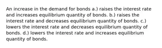 An increase in the demand for bonds a.) raises the interest rate and increases equilibrium quantity of bonds. b.) raises the interest rate and decreases equilibrium quantity of bonds. c.) lowers the interest rate and decreases equilibrium quantity of bonds. d.) lowers the interest rate and increases equilibrium quantity of bonds.