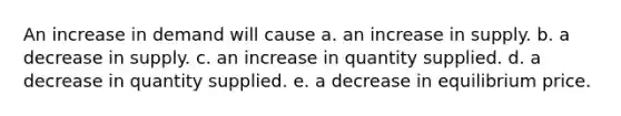 An increase in demand will cause a. an increase in supply. b. a decrease in supply. c. an increase in quantity supplied. d. a decrease in quantity supplied. e. a decrease in equilibrium price.