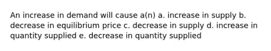 An increase in demand will cause a(n) a. increase in supply b. decrease in equilibrium price c. decrease in supply d. increase in quantity supplied e. decrease in quantity supplied