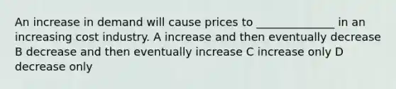 An increase in demand will cause prices to ______________ in an increasing cost industry. A increase and then eventually decrease B decrease and then eventually increase C increase only D decrease only