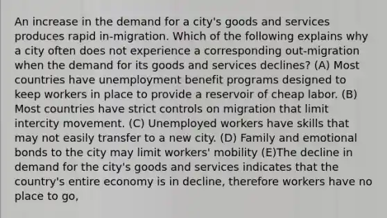 An increase in the demand for a city's goods and services produces rapid in-migration. Which of the following explains why a city often does not experience a corresponding out-migration when the demand for its goods and services declines? (A) Most countries have unemployment benefit programs designed to keep workers in place to provide a reservoir of cheap labor. (B) Most countries have strict controls on migration that limit intercity movement. (C) Unemployed workers have skills that may not easily transfer to a new city. (D) Family and emotional bonds to the city may limit workers' mobility (E)The decline in demand for the city's goods and services indicates that the country's entire economy is in decline, therefore workers have no place to go,