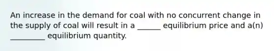 An increase in the demand for coal with no concurrent change in the supply of coal will result in a ______ equilibrium price and a(n) _________ equilibrium quantity.