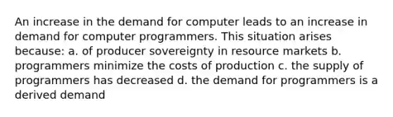 An increase in the demand for computer leads to an increase in demand for computer programmers. This situation arises because: a. of producer sovereignty in resource markets b. programmers minimize the costs of production c. the supply of programmers has decreased d. the demand for programmers is a derived demand