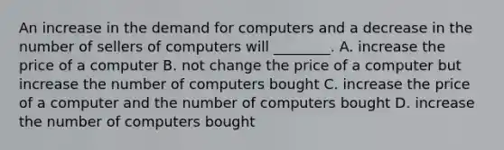 An increase in the demand for computers and a decrease in the number of sellers of computers will​ ________. A. increase the price of a computer B. not change the price of a computer but increase the number of computers bought C. increase the price of a computer and the number of computers bought D. increase the number of computers bought