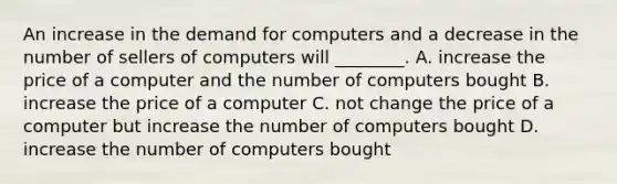 An increase in the demand for computers and a decrease in the number of sellers of computers will​ ________. A. increase the price of a computer and the number of computers bought B. increase the price of a computer C. not change the price of a computer but increase the number of computers bought D. increase the number of computers bought