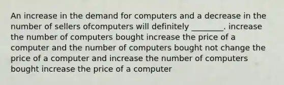 An increase in the demand for computers and a decrease in the number of sellers ofcomputers will definitely ________. increase the number of computers bought increase the price of a computer and the number of computers bought not change the price of a computer and increase the number of computers bought increase the price of a computer