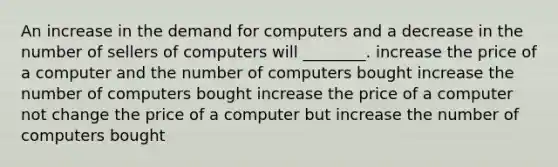 An increase in the demand for computers and a decrease in the number of sellers of computers will​ ________. increase the price of a computer and the number of computers bought increase the number of computers bought increase the price of a computer not change the price of a computer but increase the number of computers bought