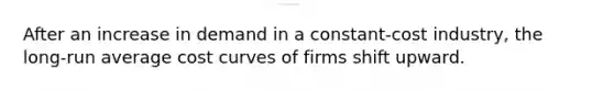 ​After an increase in demand in a constant-cost industry, the long-run average cost curves of firms shift upward.