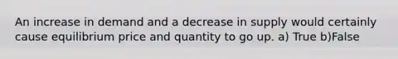 An increase in demand and a decrease in supply would certainly cause equilibrium price and quantity to go up. a) True b)False