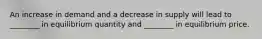 An increase in demand and a decrease in supply will lead to ________ in equilibrium quantity and ________ in equilibrium price.