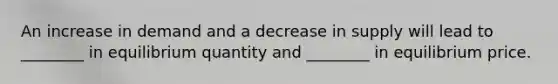 An increase in demand and a decrease in supply will lead to ________ in equilibrium quantity and ________ in equilibrium price.