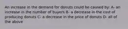 An increase in the demand for donuts could be caused by: A- an increase in the number of buyers B- a decrease in the cost of producing donuts C- a decrease in the price of donuts D- all of the above