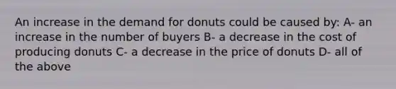 An increase in the demand for donuts could be caused by: A- an increase in the number of buyers B- a decrease in the cost of producing donuts C- a decrease in the price of donuts D- all of the above