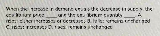 When the increase in demand equals the decrease in​ supply, the equilibrium price​ _____ and the equilibrium quantity​ _____. A. ​rises; either increases or decreases B. ​falls; remains unchanged C. ​rises; increases D. ​rises; remains unchanged