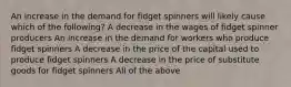 An increase in the demand for fidget spinners will likely cause which of the following? A decrease in the wages of fidget spinner producers An increase in the demand for workers who produce fidget spinners A decrease in the price of the capital used to produce fidget spinners A decrease in the price of substitute goods for fidget spinners All of the above