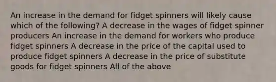 An increase in the demand for fidget spinners will likely cause which of the following? A decrease in the wages of fidget spinner producers An increase in the demand for workers who produce fidget spinners A decrease in the price of the capital used to produce fidget spinners A decrease in the price of substitute goods for fidget spinners All of the above