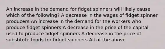 An increase in the demand for fidget spinners will likely cause which of the following? A decrease in the wages of fidget spinner producers An increase in the demand for the workers who produce fidget spinners A decrease in the price of the capital used to produce fidget spinners A decrease in the price of substitute foods for fidget spinners All of the above