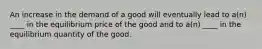 An increase in the demand of a good will eventually lead to a(n) ____ in the equilibrium price of the good and to a(n) ____ in the equilibrium quantity of the good.