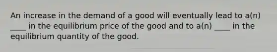 An increase in the demand of a good will eventually lead to a(n) ____ in the equilibrium price of the good and to a(n) ____ in the equilibrium quantity of the good.