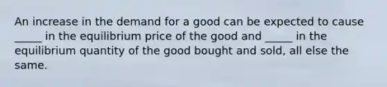 An increase in the demand for a good can be expected to cause _____ in the equilibrium price of the good and _____ in the equilibrium quantity of the good bought and sold, all else the same.