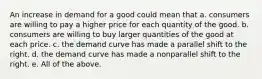 An increase in demand for a good could mean that a. consumers are willing to pay a higher price for each quantity of the good. b. consumers are willing to buy larger quantities of the good at each price. c. the demand curve has made a parallel shift to the right. d. the demand curve has made a nonparallel shift to the right. e. All of the above.