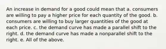 An increase in demand for a good could mean that a. consumers are willing to pay a higher price for each quantity of the good. b. consumers are willing to buy larger quantities of the good at each price. c. the demand curve has made a parallel shift to the right. d. the demand curve has made a nonparallel shift to the right. e. All of the above.