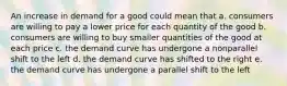 An increase in demand for a good could mean that a. consumers are willing to pay a lower price for each quantity of the good b. consumers are willing to buy smaller quantities of the good at each price c. the demand curve has undergone a nonparallel shift to the left d. the demand curve has shifted to the right e. the demand curve has undergone a parallel shift to the left