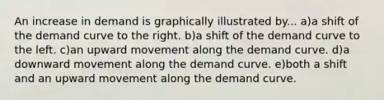 An increase in demand is graphically illustrated by... a)a shift of the demand curve to the right. b)a shift of the demand curve to the left. c)an upward movement along the demand curve. d)a downward movement along the demand curve. e)both a shift and an upward movement along the demand curve.
