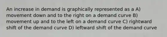 An increase in demand is graphically represented as a A) movement down and to the right on a demand curve B) movement up and to the left on a demand curve C) rightward shift of the demand curve D) leftward shift of the demand curve