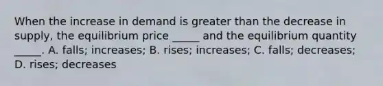 When the increase in demand is greater than the decrease in​ supply, the equilibrium price​ _____ and the equilibrium quantity​ _____. A. ​falls; increases; B. ​rises; increases; C. ​falls; decreases; D. ​rises; decreases