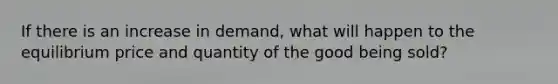 If there is an increase in demand, what will happen to the equilibrium price and quantity of the good being sold?
