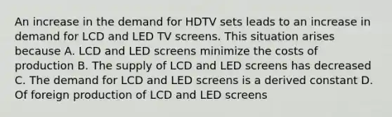 An increase in the demand for HDTV sets leads to an increase in demand for LCD and LED TV screens. This situation arises because A. LCD and LED screens minimize the costs of production B. The supply of LCD and LED screens has decreased C. The demand for LCD and LED screens is a derived constant D. Of foreign production of LCD and LED screens